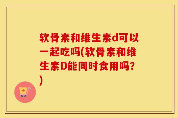 软骨素和维生素d可以一起吃吗(软骨素和维生素D能同时食用吗?) 软骨素和维生素d可以一起吃吗(软骨素和维生素D能同时食用吗?)