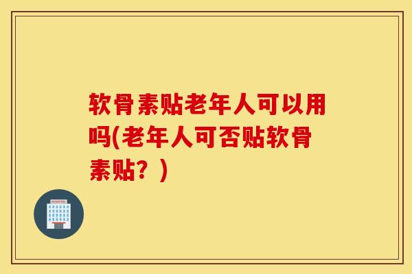 软骨素贴老年人可以用吗(老年人可否贴软骨素贴?) 软骨素贴老年人可以用吗(老年人可否贴软骨素贴?)