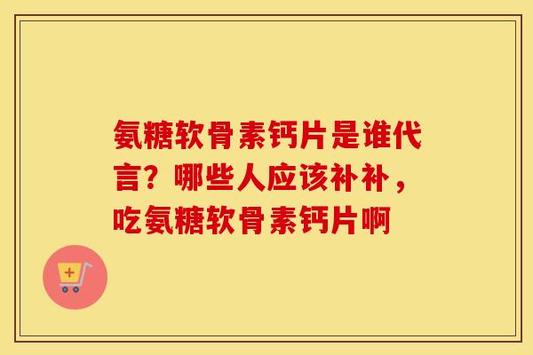 氨糖软骨素钙片是谁代言?哪些人应该补补,吃氨糖软骨素钙片啊 氨糖软骨素钙片是谁代言?哪些人应该补补,吃氨糖软骨素钙片啊