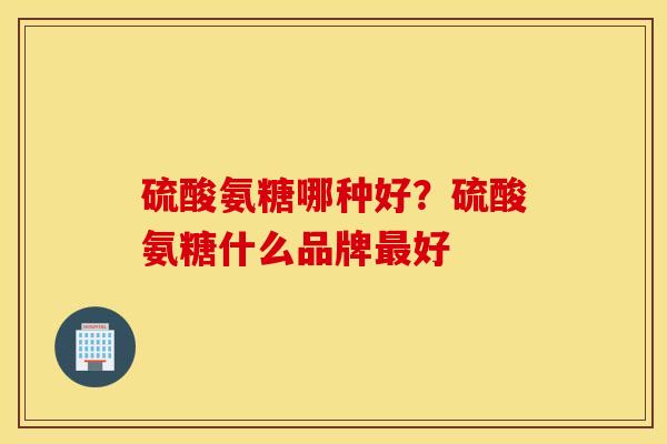 硫酸氨糖哪种好?硫酸氨糖什么品牌好 硫酸氨糖哪种好?硫酸氨糖什么品牌好