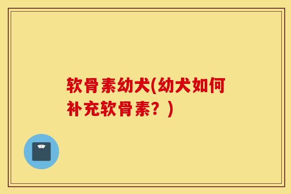 软骨素幼犬(幼犬如何补充软骨素?) 软骨素幼犬(幼犬如何补充软骨素?)