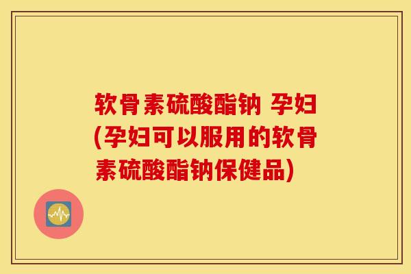 软骨素硫酸酯钠 孕妇(孕妇可以服用的软骨素硫酸酯钠保健品)