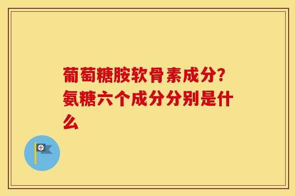 葡萄糖胺软骨素成分？氨糖六个成分分别是什么