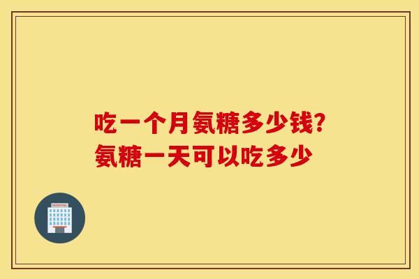 吃一个月氨糖多少钱?氨糖一天可以吃多少 吃一个月氨糖多少钱?氨糖一天可以吃多少