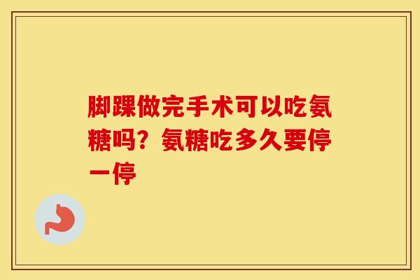 脚踝做完手术可以吃氨糖吗?氨糖吃多久要停一停 脚踝做完手术可以吃氨糖吗?氨糖吃多久要停一停