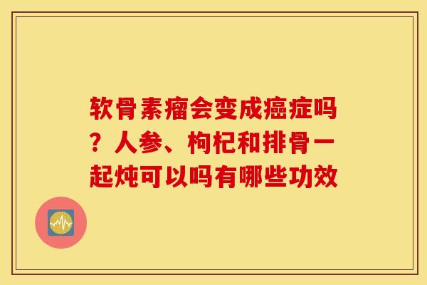 软骨素瘤会变成症吗?人参、枸杞和排骨一起炖可以吗有哪些功效 软骨素瘤会变成症吗?人参、枸杞和排骨一起炖可以吗有哪些功效