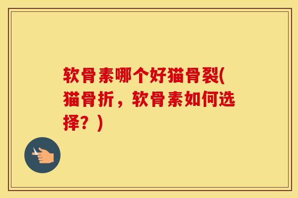 软骨素哪个好猫骨裂(猫,软骨素如何选择?) 软骨素哪个好猫骨裂(猫,软骨素如何选择?)