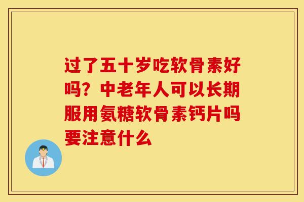 过了五十岁吃软骨素好吗？中老年人可以长期服用氨糖软骨素钙片吗要注意什么