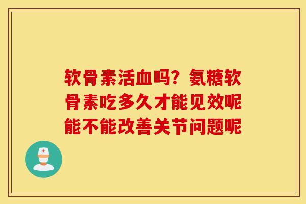 软骨素活吗？氨糖软骨素吃多久才能见效呢能不能改善关节问题呢