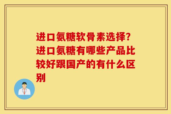 进口氨糖软骨素选择？进口氨糖有哪些产品比较好跟国产的有什么区别