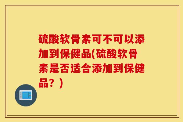 硫酸软骨素可不可以添加到保健品(硫酸软骨素是否适合添加到保健品?) 硫酸软骨素可不可以添加到保健品(硫酸软骨素是否适合添加到保健品?)