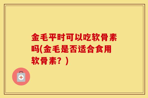 金毛平时可以吃软骨素吗(金毛是否适合食用软骨素?) 金毛平时可以吃软骨素吗(金毛是否适合食用软骨素?)