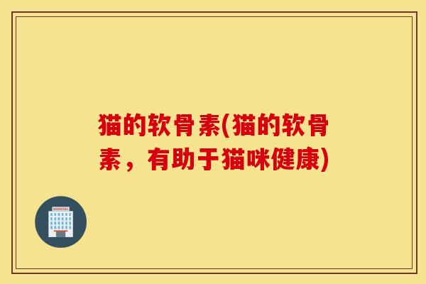 猫的软骨素(猫的软骨素,有助于猫咪健康) 猫的软骨素(猫的软骨素,有助于猫咪健康)