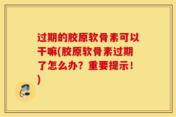 过期的胶原软骨素可以干嘛(胶原软骨素过期了怎么办?重要提示!) 过期的胶原软骨素可以干嘛(胶原软骨素过期了怎么办?重要提示!)