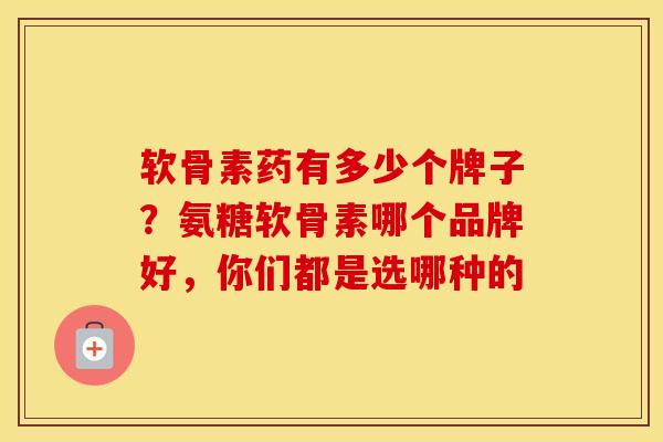 软骨素药有多少个牌子？氨糖软骨素哪个品牌好，你们都是选哪种的
