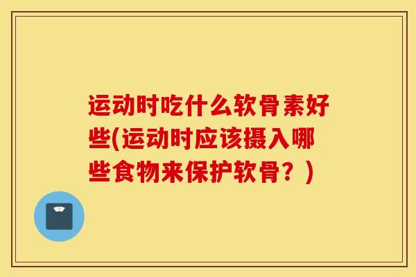 运动时吃什么软骨素好些(运动时应该摄入哪些食物来保护软骨?) 运动时吃什么软骨素好些(运动时应该摄入哪些食物来保护软骨?)