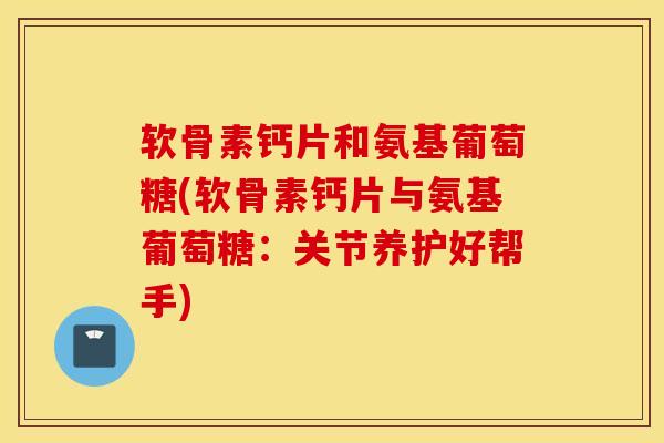 软骨素钙片和氨基葡萄糖(软骨素钙片与氨基葡萄糖:关节养护好帮手) 软骨素钙片和氨基葡萄糖(软骨素钙片与氨基葡萄糖:关节养护好帮手)