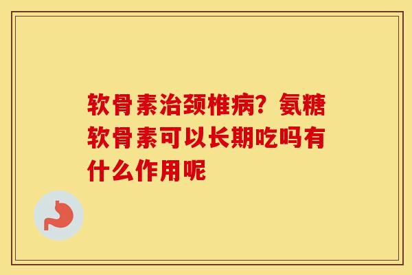 软骨素颈椎？氨糖软骨素可以长期吃吗有什么作用呢