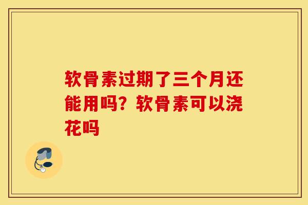 软骨素过期了三个月还能用吗？软骨素可以浇花吗