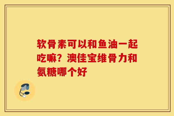 软骨素可以和鱼油一起吃嘛?澳佳宝维骨力和氨糖哪个好 软骨素可以和鱼油一起吃嘛?澳佳宝维骨力和氨糖哪个好