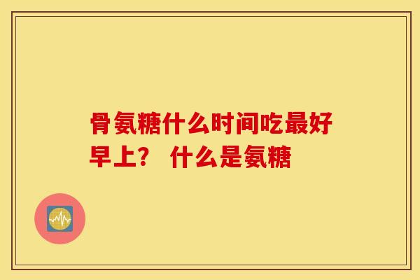 骨氨糖什么时间吃好早上? 什么是氨糖 骨氨糖什么时间吃好早上? 什么是氨糖