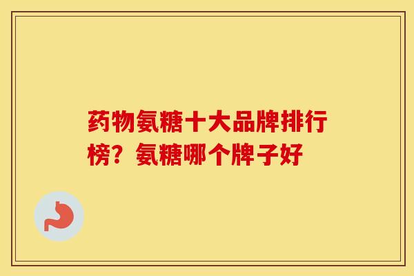 氨糖十大品牌排行榜?氨糖哪个牌子好 氨糖十大品牌排行榜?氨糖哪个牌子好