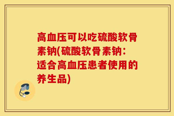高可以吃硫酸软骨素钠(硫酸软骨素钠:适合高患者使用的养生品) 高可以吃硫酸软骨素钠(硫酸软骨素钠:适合高患者使用的养生品)