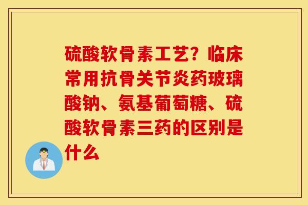 硫酸软骨素工艺?临床常用抗骨药玻璃酸钠、氨基葡萄糖、硫酸软骨素三药的区别是什么 硫酸软骨素工艺?临床常用抗骨药玻璃酸钠、氨基葡萄糖、硫酸软骨素三药的区别是什么