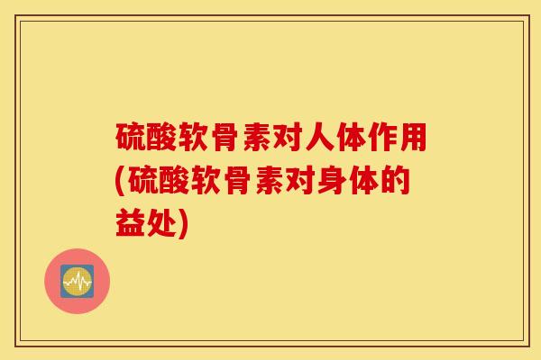 硫酸软骨素对人体作用(硫酸软骨素对身体的益处)