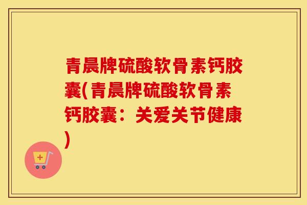 青晨牌硫酸软骨素钙胶囊(青晨牌硫酸软骨素钙胶囊:关爱关节健康) 青晨牌硫酸软骨素钙胶囊(青晨牌硫酸软骨素钙胶囊:关爱关节健康)