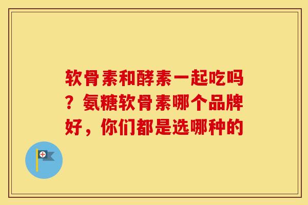 软骨素和酵素一起吃吗?氨糖软骨素哪个品牌好,你们都是选哪种的 软骨素和酵素一起吃吗?氨糖软骨素哪个品牌好,你们都是选哪种的