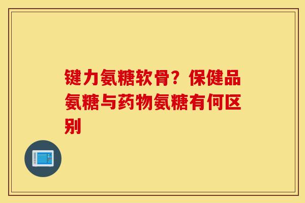 键力氨糖软骨？保健品氨糖与氨糖有何区别