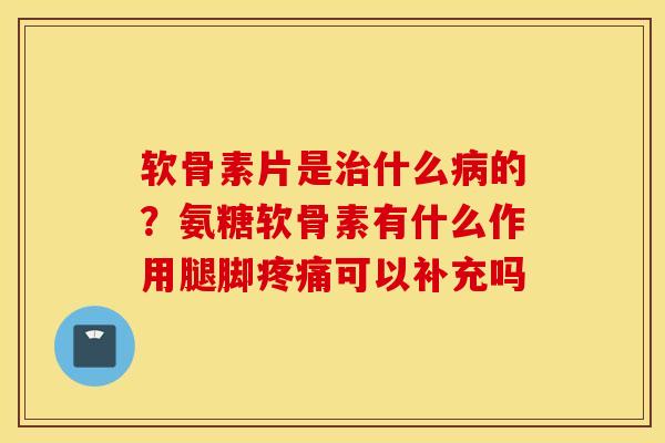 软骨素片是什么的？氨糖软骨素有什么作用腿脚可以补充吗