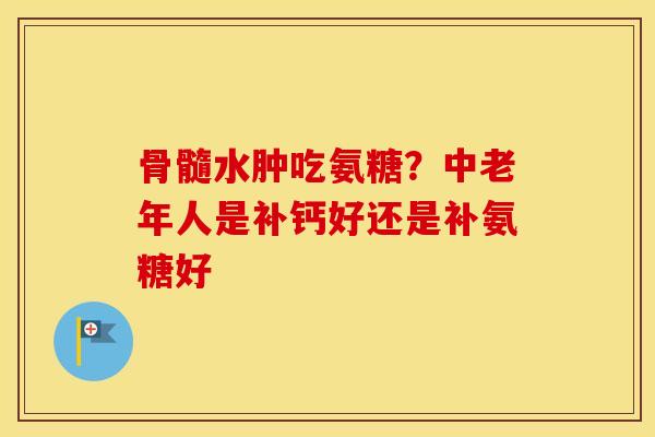骨髓水肿吃氨糖？中老年人是补钙好还是补氨糖好