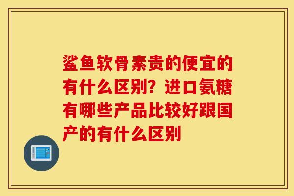 鲨鱼软骨素贵的便宜的有什么区别?进口氨糖有哪些产品比较好跟国产的有什么区别 鲨鱼软骨素贵的便宜的有什么区别?进口氨糖有哪些产品比较好跟国产的有什么区别