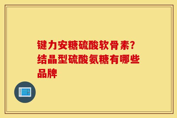 键力安糖硫酸软骨素?结晶型硫酸氨糖有哪些品牌 键力安糖硫酸软骨素?结晶型硫酸氨糖有哪些品牌