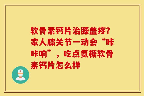 软骨素钙片膝盖疼？家人膝关节一动会“咔咔响”，吃点氨糖软骨素钙片怎么样