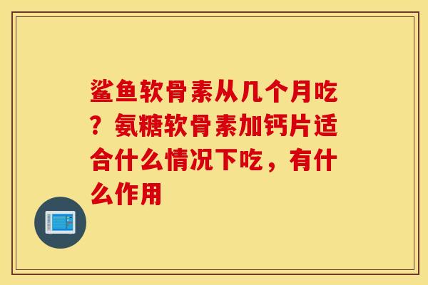 鲨鱼软骨素从几个月吃？氨糖软骨素加钙片适合什么情况下吃，有什么作用