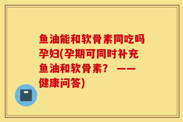 鱼油能和软骨素同吃吗孕妇(孕期可同时补充鱼油和软骨素? ——健康问答) 鱼油能和软骨素同吃吗孕妇(孕期可同时补充鱼油和软骨素? ——健康问答)