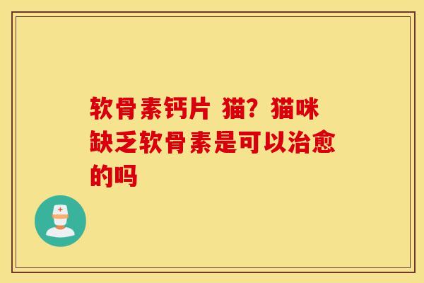 软骨素钙片 猫?猫咪缺乏软骨素是可以愈的吗 软骨素钙片 猫?猫咪缺乏软骨素是可以愈的吗