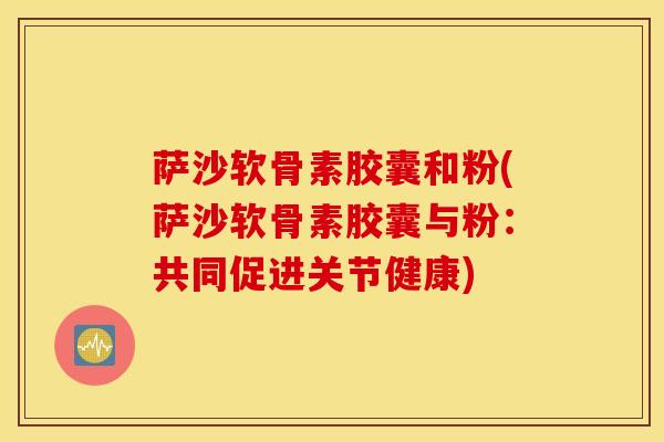 萨沙软骨素胶囊和粉(萨沙软骨素胶囊与粉：共同促进关节健康)