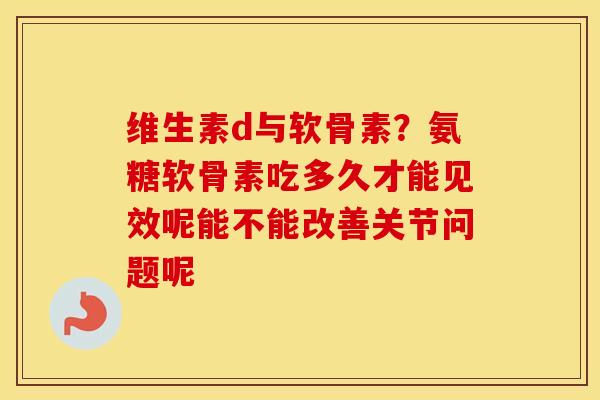 维生素d与软骨素?氨糖软骨素吃多久才能见效呢能不能改善关节问题呢 维生素d与软骨素?氨糖软骨素吃多久才能见效呢能不能改善关节问题呢