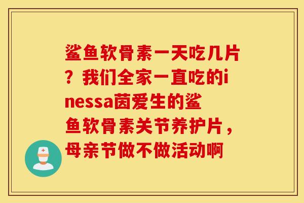 鲨鱼软骨素一天吃几片?我们全家一直吃的inessa茵爱生的鲨鱼软骨素关节养护片,母亲节做不做活动啊 鲨鱼软骨素一天吃几片?我们全家一直吃的inessa茵爱生的鲨鱼软骨素关节养护片,母亲节做不做活动啊