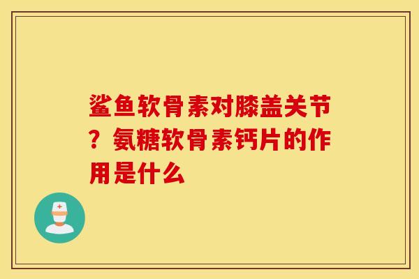 鲨鱼软骨素对膝盖关节?氨糖软骨素钙片的作用是什么 鲨鱼软骨素对膝盖关节?氨糖软骨素钙片的作用是什么