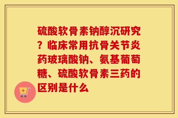硫酸软骨素钠醇沉研究?临床常用抗骨药玻璃酸钠、氨基葡萄糖、硫酸软骨素三药的区别是什么 硫酸软骨素钠醇沉研究?临床常用抗骨药玻璃酸钠、氨基葡萄糖、硫酸软骨素三药的区别是什么