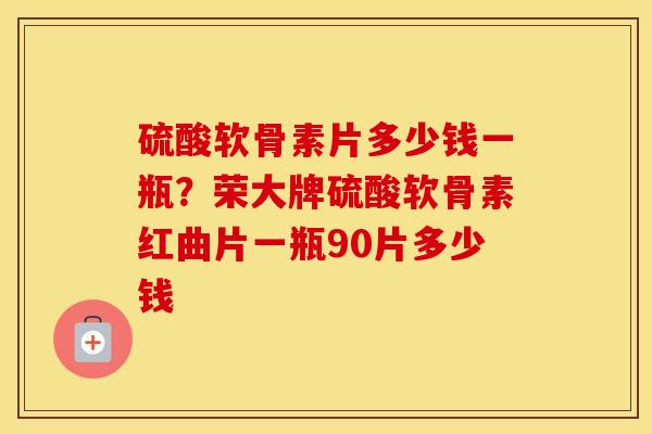 硫酸软骨素片多少钱一瓶?荣大牌硫酸软骨素红曲片一瓶90片多少钱 硫酸软骨素片多少钱一瓶?荣大牌硫酸软骨素红曲片一瓶90片多少钱