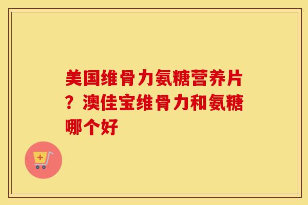 美国维骨力氨糖营养片？澳佳宝维骨力和氨糖哪个好