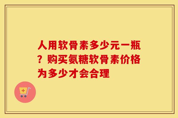 人用软骨素多少元一瓶?购买氨糖软骨素价格为多少才会合理 人用软骨素多少元一瓶?购买氨糖软骨素价格为多少才会合理