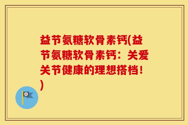 益节氨糖软骨素钙(益节氨糖软骨素钙：关爱关节健康的理想搭档！)