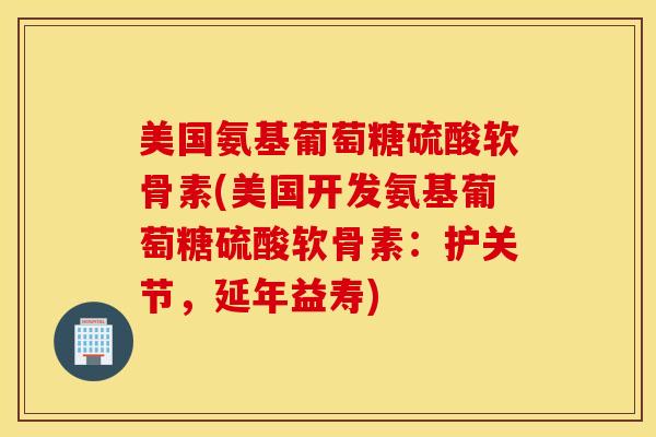 美国氨基葡萄糖硫酸软骨素(美国开发氨基葡萄糖硫酸软骨素：护关节，延年益寿)
